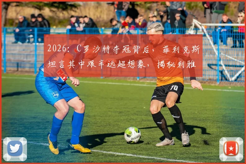 2026：C罗沙特夺冠背后，菲利克斯坦言其中艰辛远超想象，揭秘利雅得胜利曲折之路