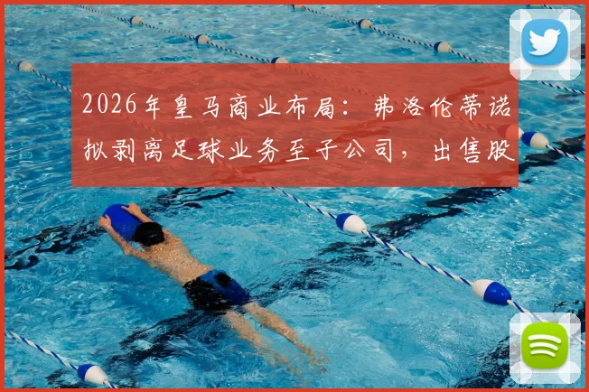 2026年皇马商业布局：弗洛伦蒂诺拟剥离足球业务至子公司，出售股份融资10亿欧元意图何在？