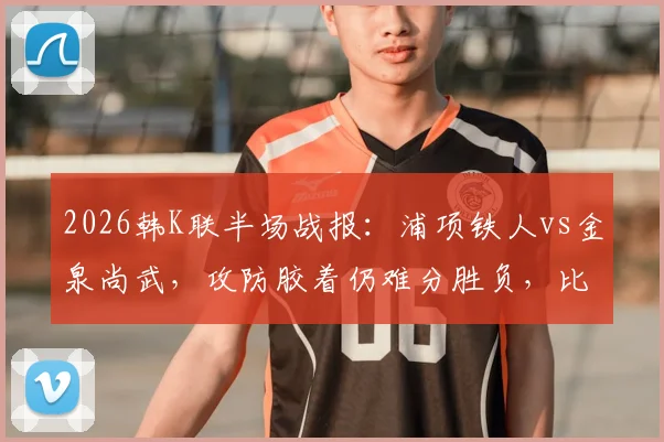 2026韩K联半场战报：浦项铁人vs金泉尚武，攻防胶着仍难分胜负，比赛前瞻与实时数据解读