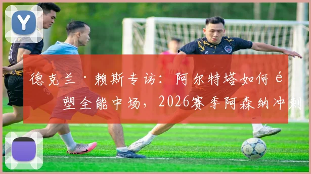 德克兰·赖斯专访：阿尔特塔如何重塑全能中场，2026赛季阿森纳冲刺关键几周展望