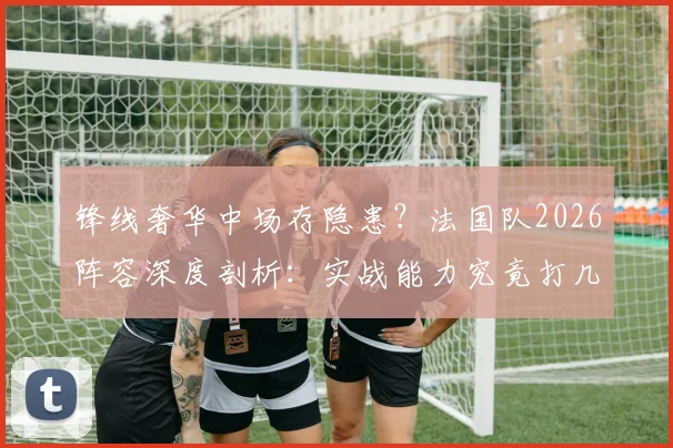 锋线奢华中场存隐患？法国队2026阵容深度剖析：实战能力究竟打几分？