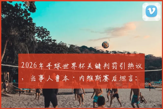 2026年手球世界杯关键判罚引热议，当事人鲁本·内维斯赛后坦言：我们为自己的征程感到无比自豪