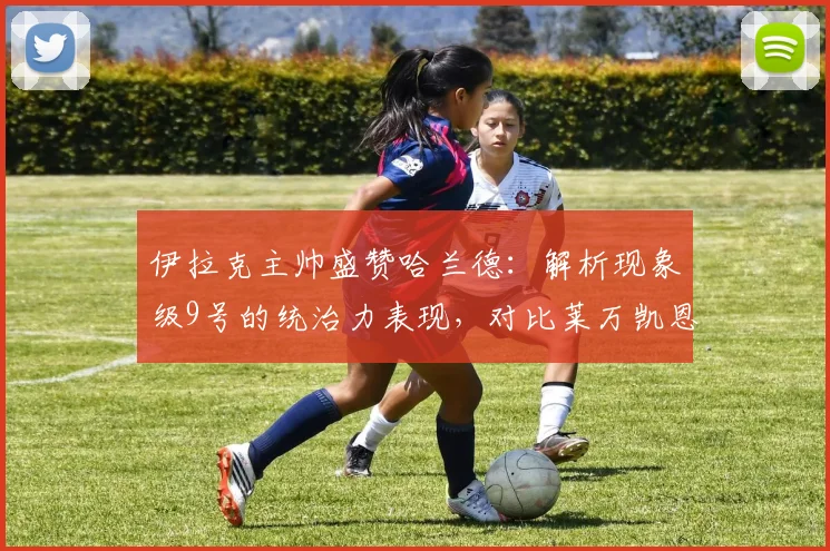伊拉克主帅盛赞哈兰德：解析现象级9号的统治力表现，对比莱万凯恩等顶级中锋，展望2026年未来高度