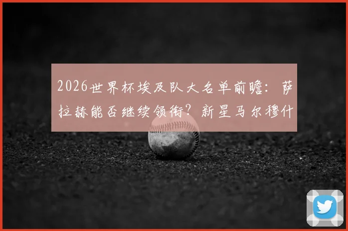 2026世界杯埃及队大名单前瞻：萨拉赫能否继续领衔？新星马尔穆什入选呼声高，附阵容深度解析