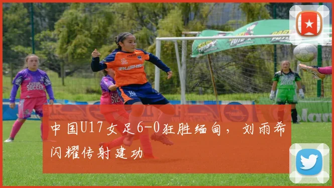 中国U17女足6-0狂胜缅甸，刘雨希闪耀传射建功