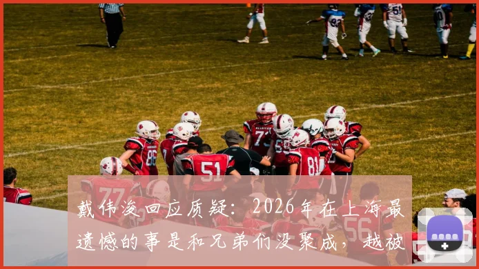 戴伟浚回应质疑：2026年在上海最遗憾的事是和兄弟们没聚成，越被质疑越来劲
