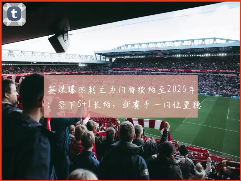 英媒曝热刺主力门将续约至2026年：签下5+1长约，新赛季一门位置稳固