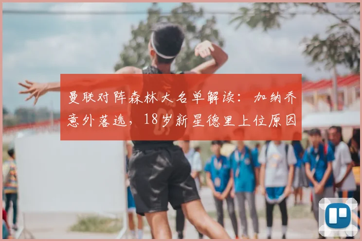 曼联对阵森林大名单解读：加纳乔意外落选，18岁新星德里上位原因何在？