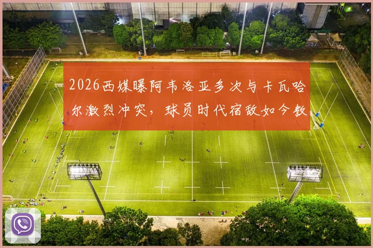 2026西媒曝阿韦洛亚多次与卡瓦哈尔激烈冲突，球员时代宿敌如今教练席延续恩怨