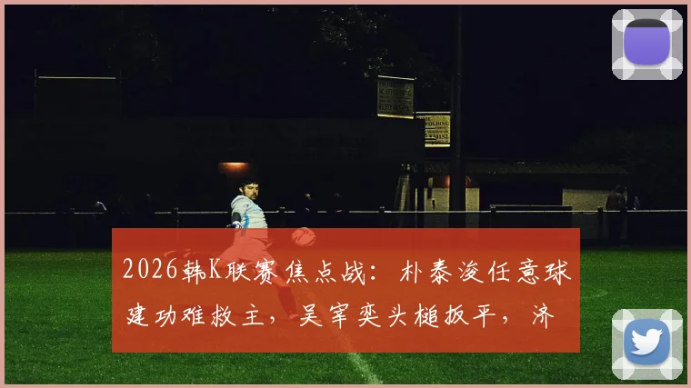 2026韩K联赛焦点战：朴泰浚任意球建功难救主，吴宰奕头槌扳平，济州联1-1憾平金泉尚武
