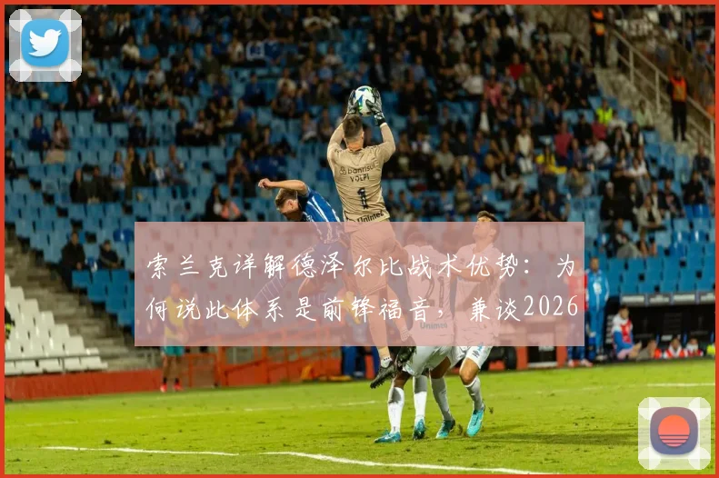 索兰克详解德泽尔比战术优势：为何说此体系是前锋福音，兼谈2026赛季个人伤病预防目标