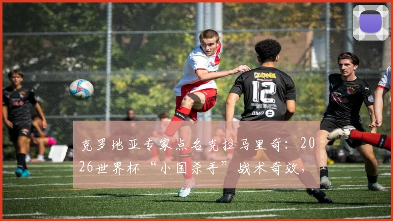 克罗地亚专家点名克拉马里奇：2026世界杯“小国杀手”战术奇效，技术特点与关键作用深度分析