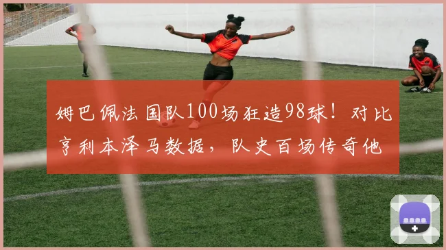 姆巴佩法国队100场狂造98球！对比亨利本泽马数据，队史百场传奇他排第几？