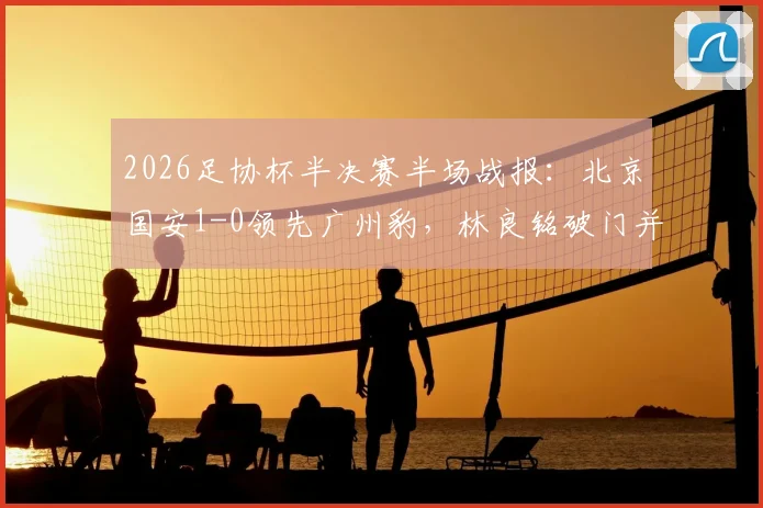 2026足协杯半决赛半场战报：北京国安1-0领先广州豹，林良铭破门并击中门柱