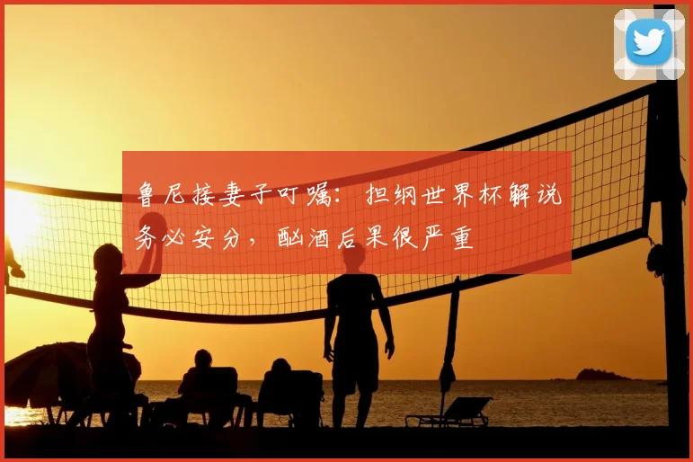 鲁尼接妻子叮嘱：担纲世界杯解说务必安分，酗酒后果很严重