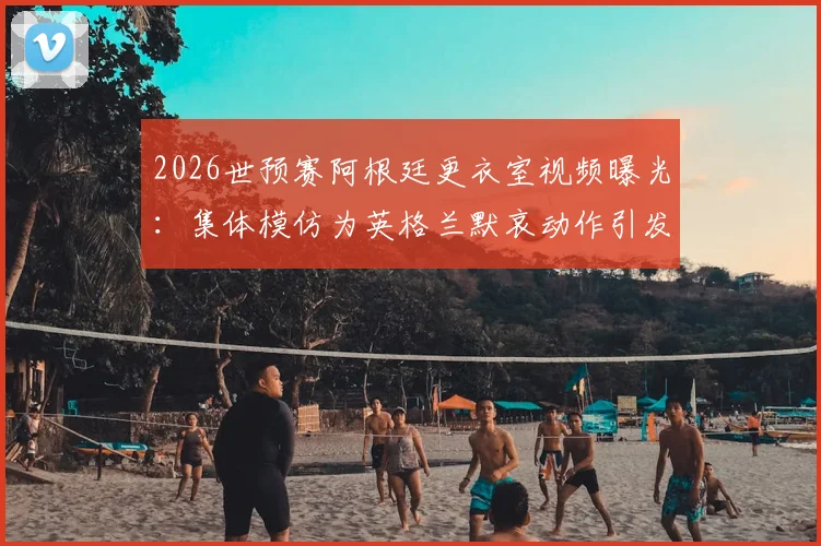 2026世预赛阿根廷更衣室视频曝光：集体模仿为英格兰默哀动作引发热议，梅西等球星在列
