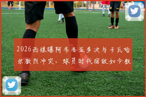 2026西媒曝阿韦洛亚多次与卡瓦哈尔激烈冲突，球员时代宿敌如今教练席延续恩怨