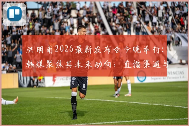 洪明甫2026最新发布会今晚举行：韩媒聚焦其未来动向，直播渠道与内容前瞻速览