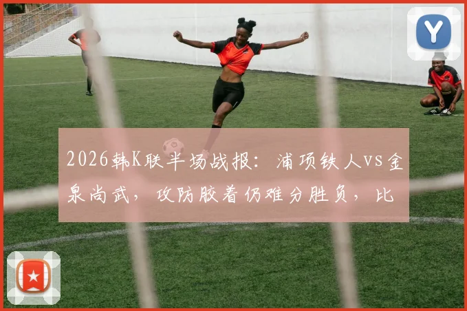 2026韩K联半场战报：浦项铁人vs金泉尚武，攻防胶着仍难分胜负，比赛前瞻与实时数据解读