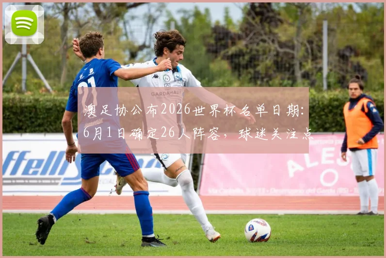 澳足协公布2026世界杯名单日期：6月1日确定26人阵容，球迷关注点提前看