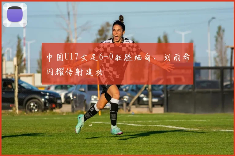 中国U17女足6-0狂胜缅甸,刘雨希闪耀传射建功