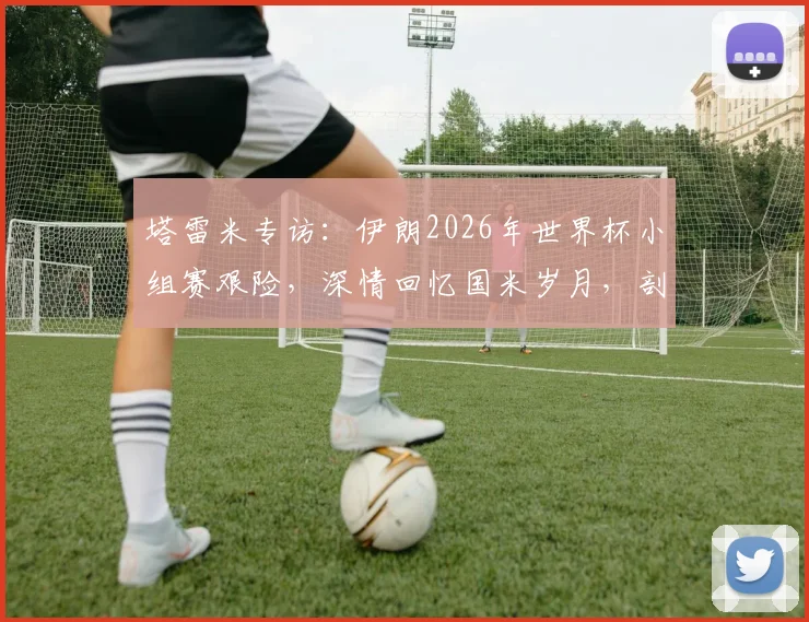 塔雷米专访：伊朗2026年世界杯小组赛艰险，深情回忆国米岁月，剖析职业生涯关键选择