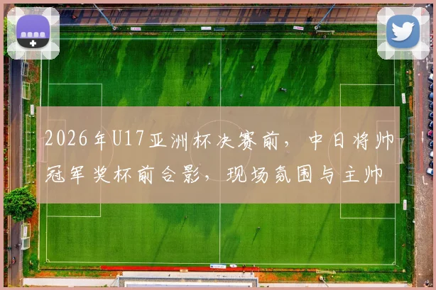 2026年U17亚洲杯决赛前，中日将帅冠军奖杯前合影，现场氛围与主帅发言全解析