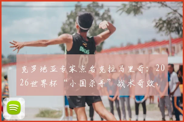克罗地亚专家点名克拉马里奇：2026世界杯“小国杀手”战术奇效，技术特点与关键作用深度分析