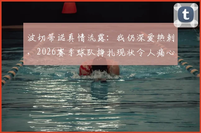波切蒂诺真情流露：我仍深爱热刺，2026赛季球队挣扎现状令人痛心，球迷热议未来路在何方