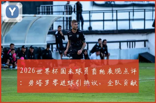 2026世界杯国米球员首轮表现点评：劳塔罗零进球引热议，全队贡献1次助攻，状态解析