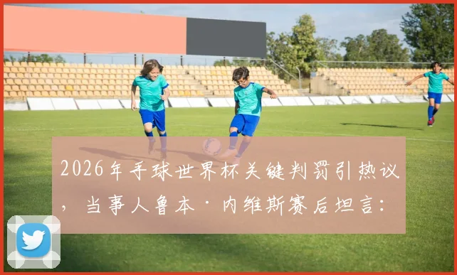 2026年手球世界杯关键判罚引热议，当事人鲁本·内维斯赛后坦言：我们为自己的征程感到无比自豪