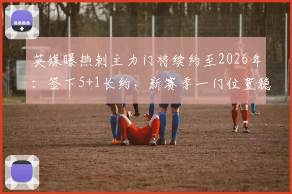 英媒曝热刺主力门将续约至2026年：签下5+1长约，新赛季一门位置稳固