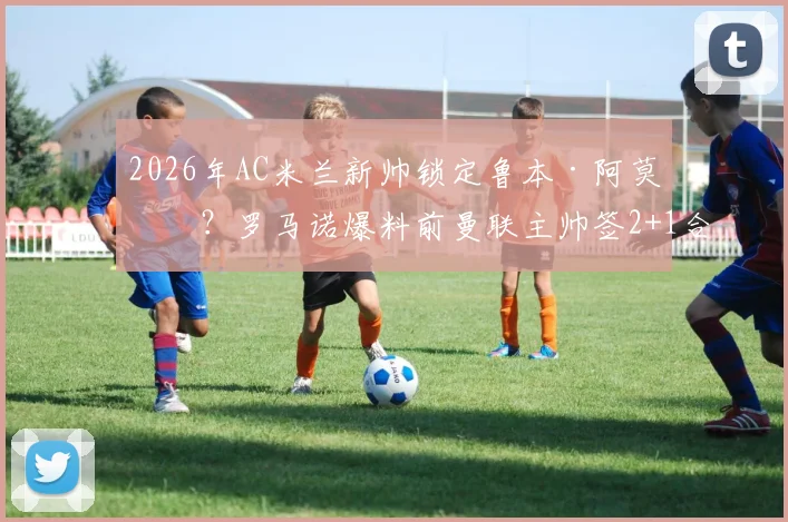 2026年AC米兰新帅锁定鲁本·阿莫林？罗马诺爆料前曼联主帅签2+1合同细节前瞻