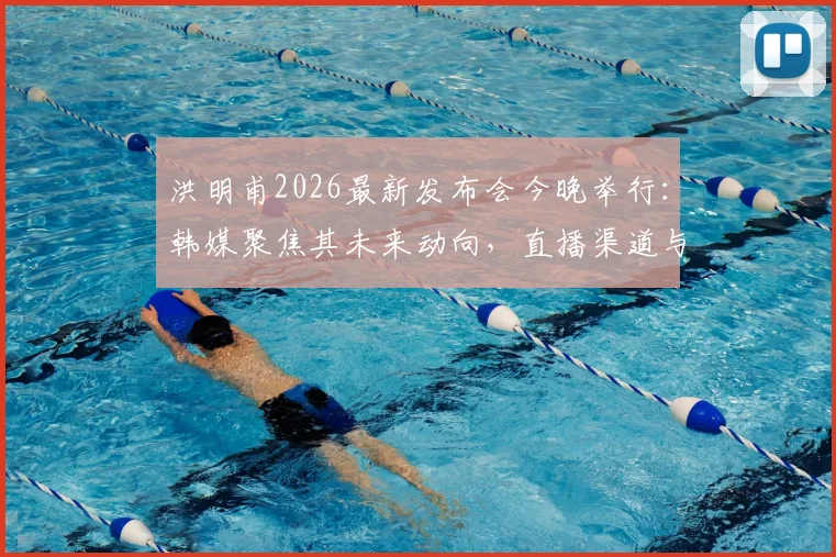 洪明甫2026最新发布会今晚举行：韩媒聚焦其未来动向，直播渠道与内容前瞻速览