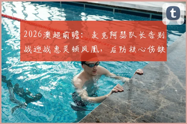 2026澳超前瞻：麦克阿瑟队长告别战迎战惠灵顿凤凰，后防核心伤缺成最大变数