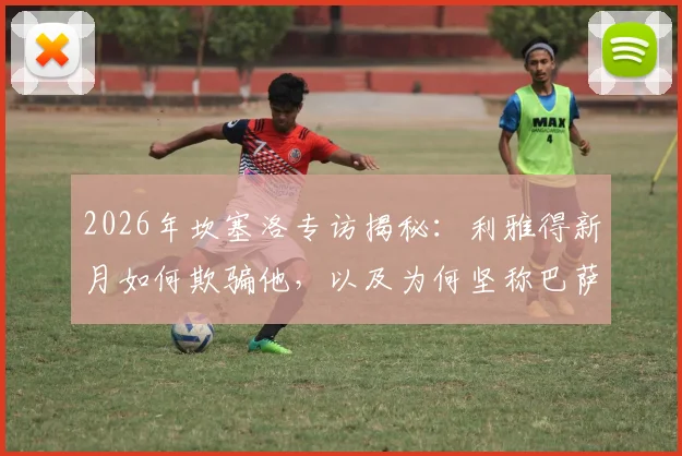 2026年坎塞洛专访揭秘：利雅得新月如何欺骗他，以及为何坚称巴萨是世界最佳俱乐部