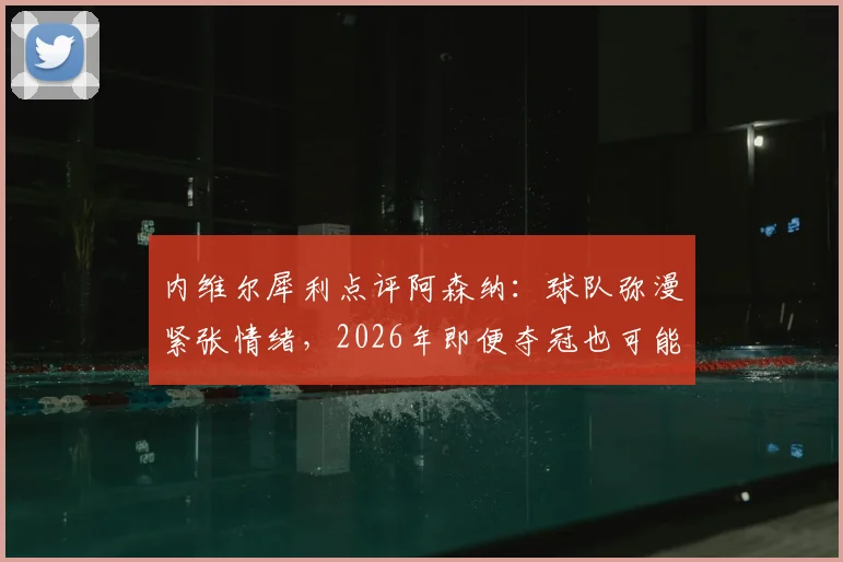 内维尔犀利点评阿森纳：球队弥漫紧张情绪，2026年即便夺冠也可能踉跄过线，深层原因分析