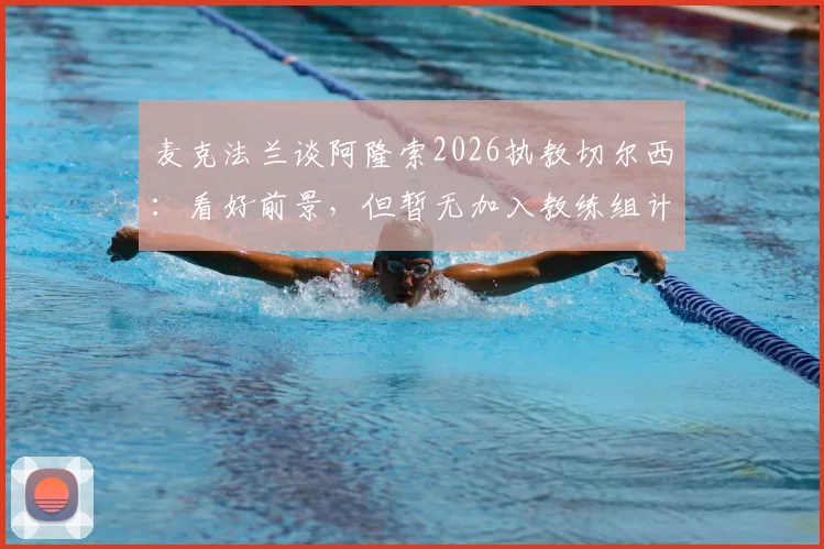 麦克法兰谈阿隆索2026执教切尔西：看好前景，但暂无加入教练组计划