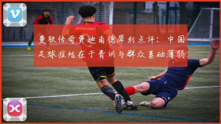 曼联传奇费迪南德犀利点评：中国足球症结在于青训与群众基础薄弱，兼论C罗2026年世界杯替补角色合理性