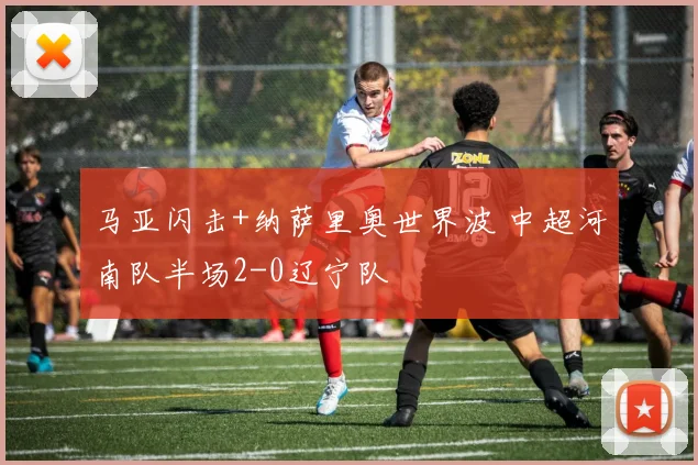 马亚闪击+纳萨里奥世界波 中超河南队半场2-0辽宁队