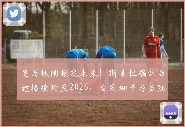 皇马铁闸锁定未来!斯基拉确认吕迪格续约至2026,合同细节与后防布局前瞻