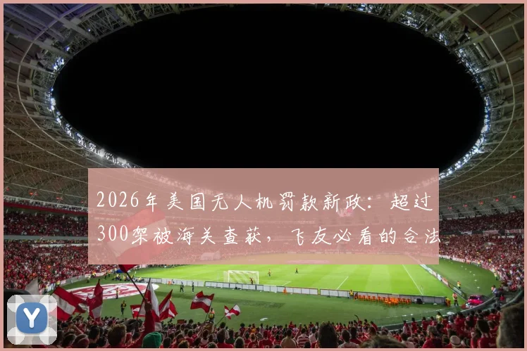 2026年美国无人机罚款新政：超过300架被海关查获，飞友必看的合法飞行与10万美元避坑指南