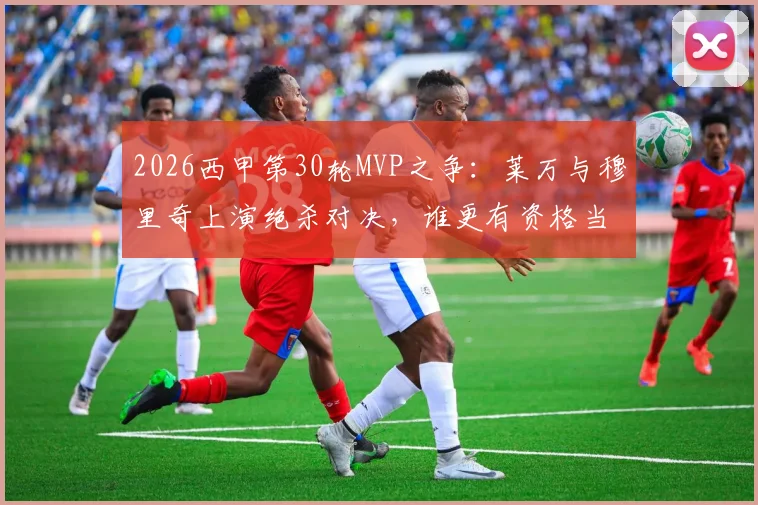2026西甲第30轮MVP之争：莱万与穆里奇上演绝杀对决，谁更有资格当选？