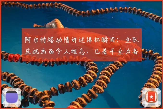 阿尔特塔动情讲述捧杯瞬间:全队庆祝画面令人难忘,已着手全力备战2026欧冠决赛