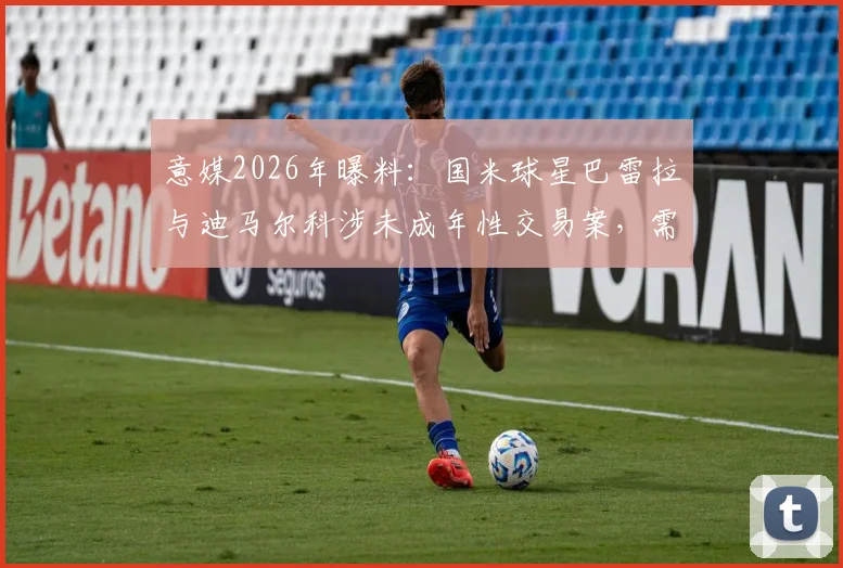 意媒2026年曝料：国米球星巴雷拉与迪马尔科涉未成年性交易案，需出庭作证引足坛震动