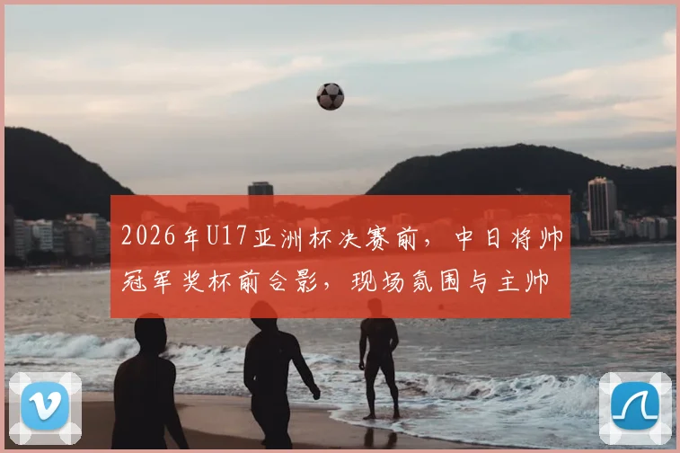 2026年U17亚洲杯决赛前，中日将帅冠军奖杯前合影，现场氛围与主帅发言全解析