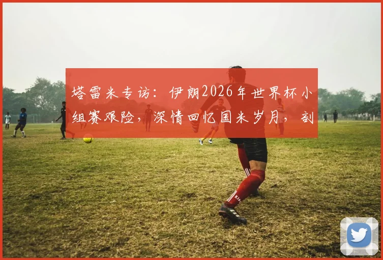 塔雷米专访：伊朗2026年世界杯小组赛艰险，深情回忆国米岁月，剖析职业生涯关键选择