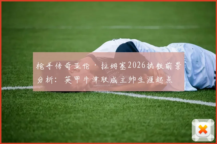 枪手传奇亚伦·拉姆塞2026执教前景分析：英甲牛津联成主帅生涯起点，谈判细节独家解读