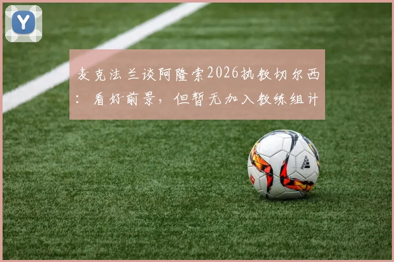 麦克法兰谈阿隆索2026执教切尔西：看好前景，但暂无加入教练组计划