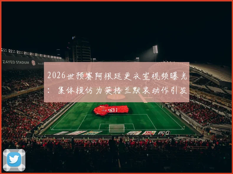 2026世预赛阿根廷更衣室视频曝光：集体模仿为英格兰默哀动作引发热议，梅西等球星在列